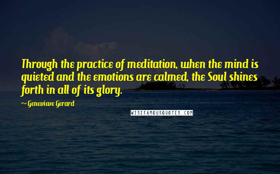 Genevieve Gerard quotes: Through the practice of meditation, when the mind is quieted and the emotions are calmed, the Soul shines forth in all of its glory. Genevieve Gerard quotes: Through the practice of meditation, when the mind is quieted and the emotions are calmed, the Soul shines forth in all of its glory.