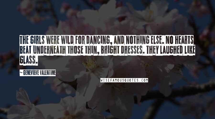 Genevieve Valentine quotes: The girls were wild for dancing, and nothing else. No hearts beat underneath those thin, bright dresses. They laughed like glass. Genevieve Valentine quotes: The girls were wild for dancing, and nothing else. No hearts beat underneath those thin, bright dresses. They laughed like glass.