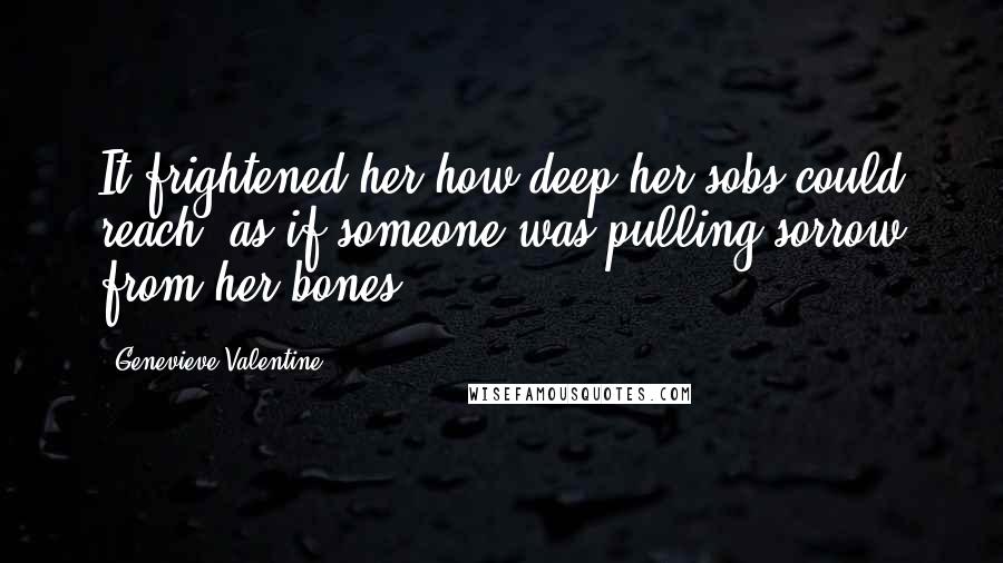 Genevieve Valentine quotes: It frightened her how deep her sobs could reach, as if someone was pulling sorrow from her bones.