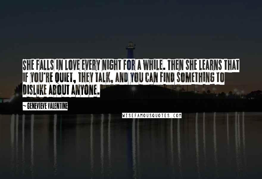 Genevieve Valentine quotes: She falls in love every night for a while. Then she learns that if you're quiet, they talk, and you can find something to dislike about anyone. Genevieve Valentine quotes: She falls in love every night for a while. Then she learns that if you're quiet, they talk, and you can find something to dislike about anyone.