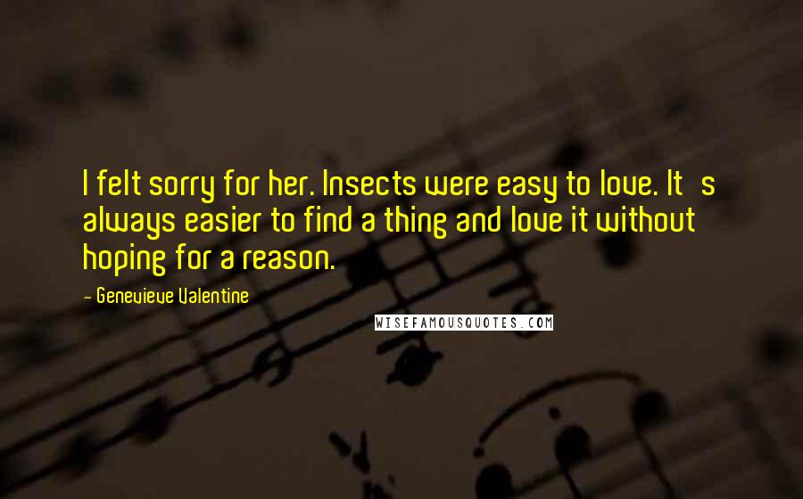Genevieve Valentine quotes: I felt sorry for her. Insects were easy to love. It's always easier to find a thing and love it without hoping for a reason. Genevieve Valentine quotes: I felt sorry for her. Insects were easy to love. It's always easier to find a thing and love it without hoping for a reason.