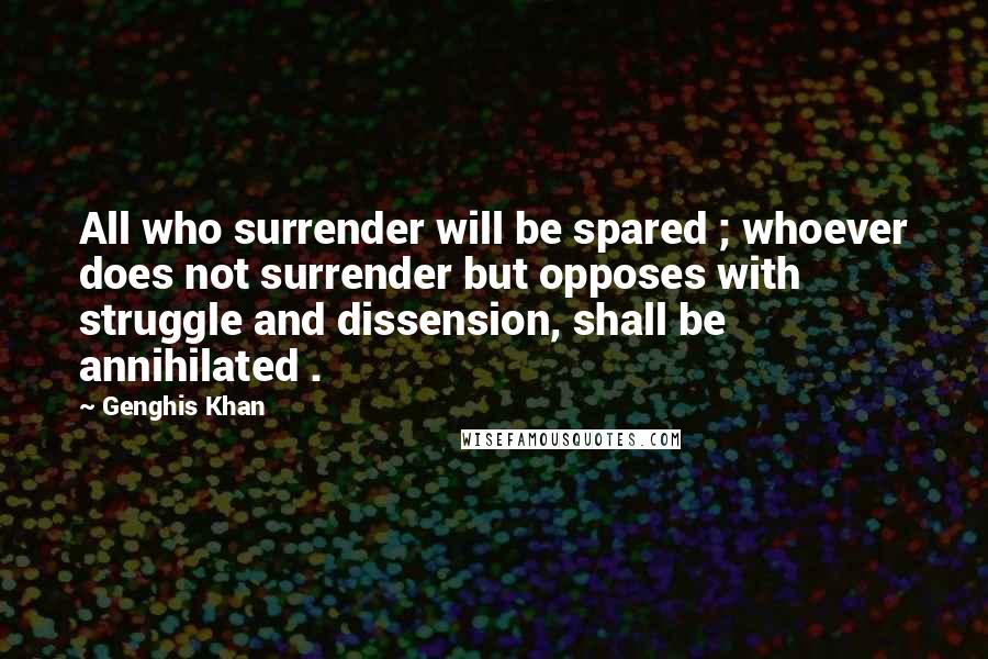 Genghis Khan quotes: All who surrender will be spared ; whoever does not surrender but opposes with struggle and dissension, shall be annihilated .