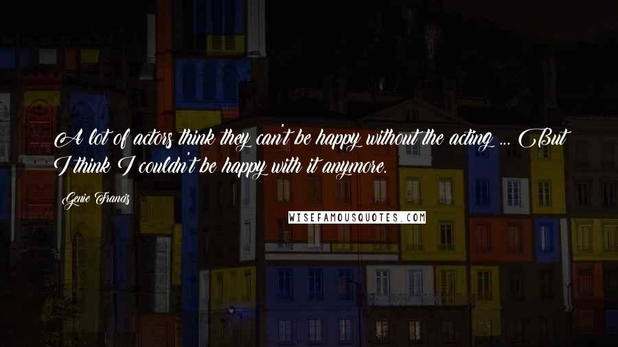 Genie Francis quotes: A lot of actors think they can't be happy without the acting ... But I think I couldn't be happy with it anymore.