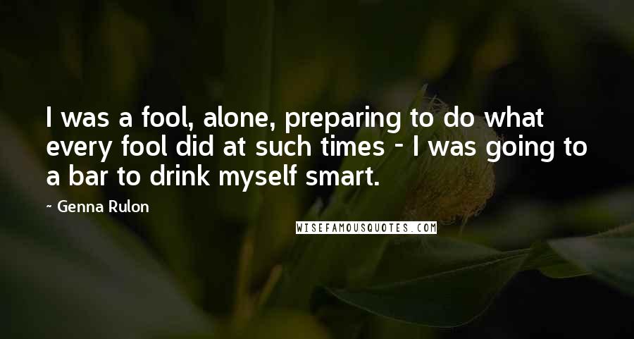 Genna Rulon quotes: I was a fool, alone, preparing to do what every fool did at such times - I was going to a bar to drink myself smart.