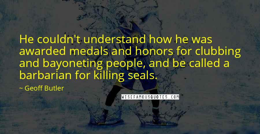 Geoff Butler quotes: He couldn't understand how he was awarded medals and honors for clubbing and bayoneting people, and be called a barbarian for killing seals.