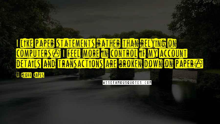 Geoff Capes quotes: I like paper statements rather than relying on computers. I feel more in control if my account details and transactions are broken down on paper. Geoff Capes quotes: I like paper statements rather than relying on computers. I feel more in control if my account details and transactions are broken down on paper.