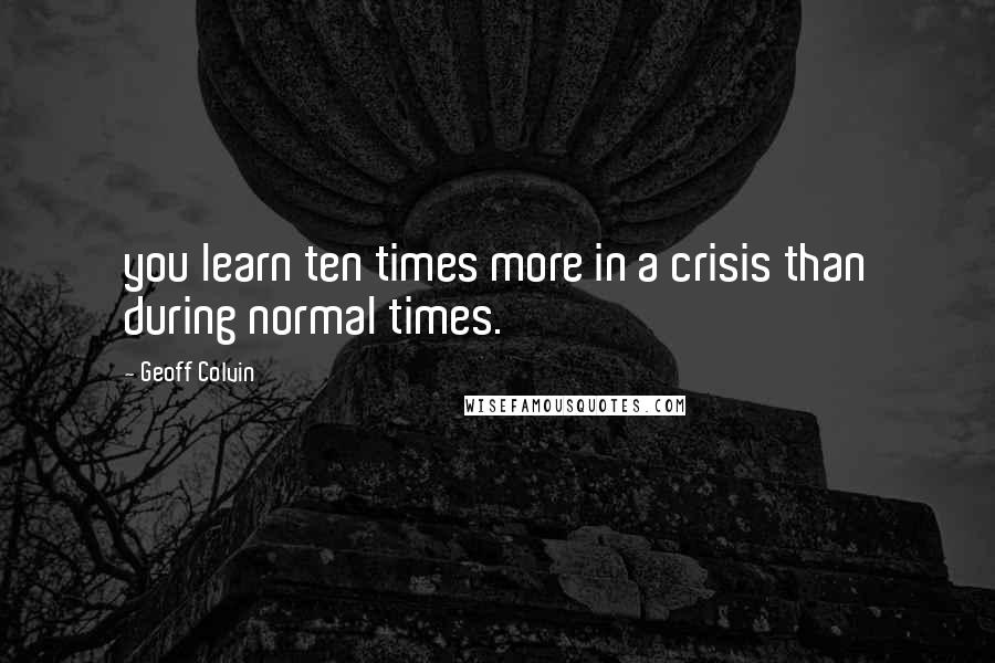 Geoff Colvin quotes: you learn ten times more in a crisis than during normal times.