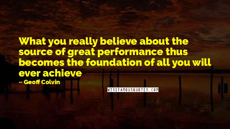 Geoff Colvin quotes: What you really believe about the source of great performance thus becomes the foundation of all you will ever achieve