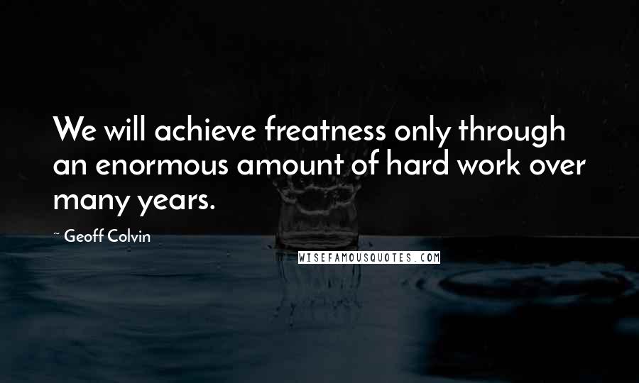 Geoff Colvin quotes: We will achieve freatness only through an enormous amount of hard work over many years.