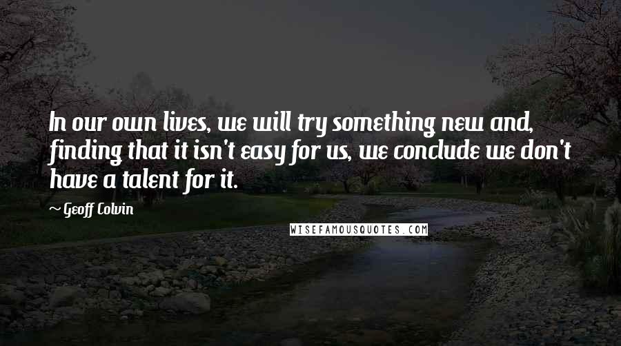 Geoff Colvin quotes: In our own lives, we will try something new and, finding that it isn't easy for us, we conclude we don't have a talent for it.