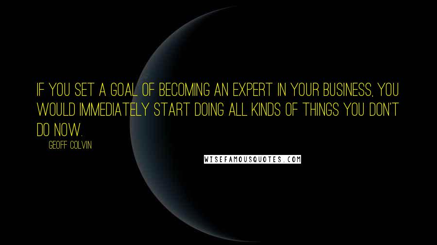 Geoff Colvin quotes: If you set a goal of becoming an expert in your business, you would immediately start doing all kinds of things you don't do now.