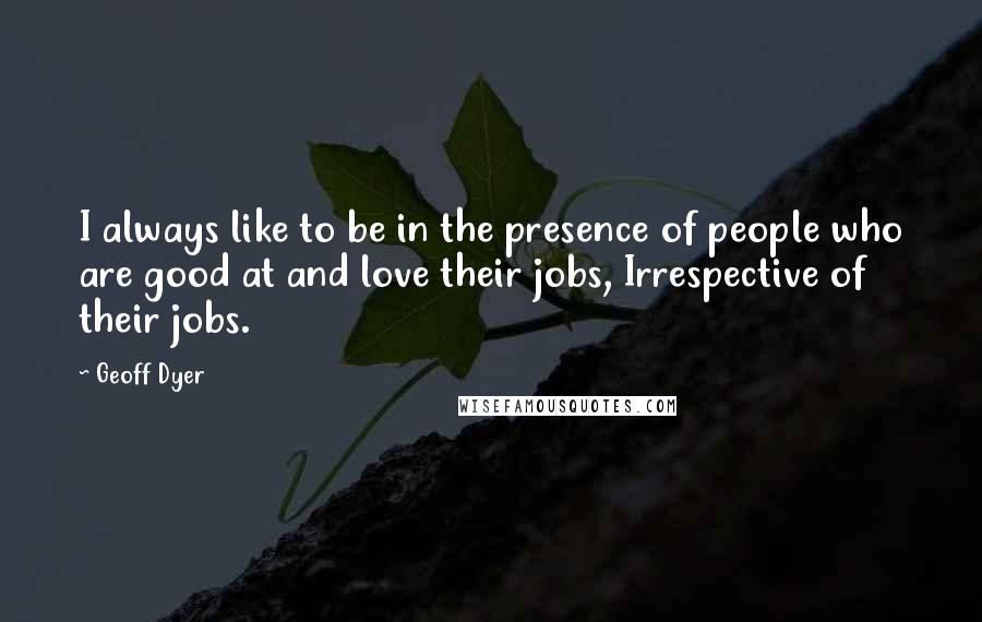 Geoff Dyer quotes: I always like to be in the presence of people who are good at and love their jobs, Irrespective of their jobs.