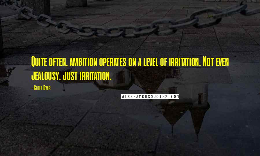 Geoff Dyer quotes: Quite often, ambition operates on a level of irritation. Not even jealousy, just irritation.