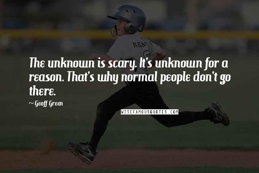 Geoff Green quotes: The unknown is scary. It's unknown for a reason. That's why normal people don't go there.