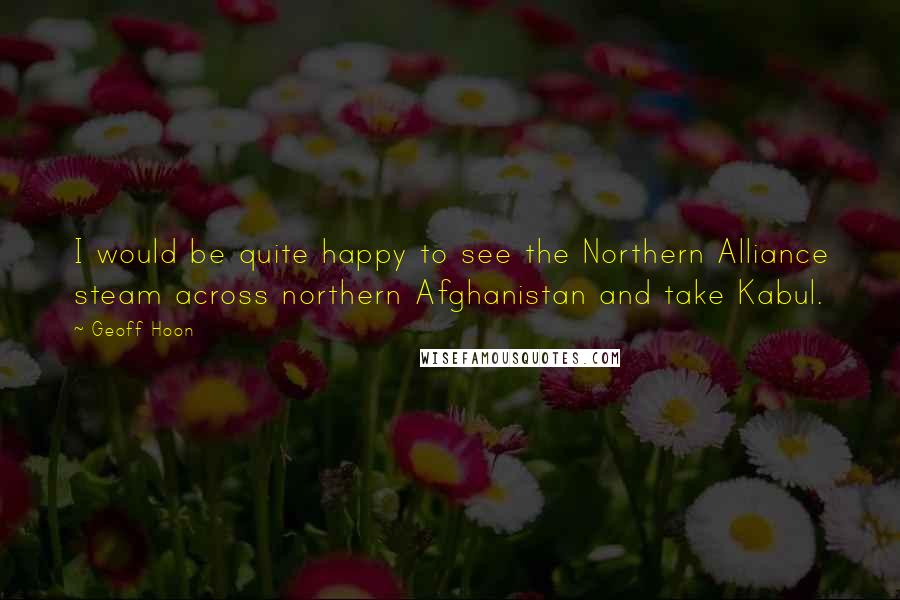 Geoff Hoon quotes: I would be quite happy to see the Northern Alliance steam across northern Afghanistan and take Kabul.