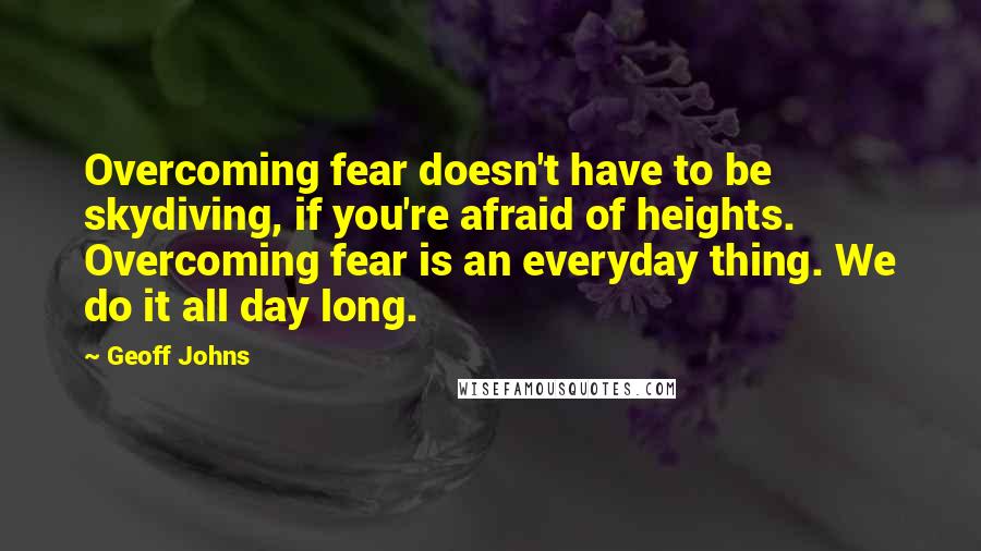 Geoff Johns quotes: Overcoming fear doesn't have to be skydiving, if you're afraid of heights. Overcoming fear is an everyday thing. We do it all day long.