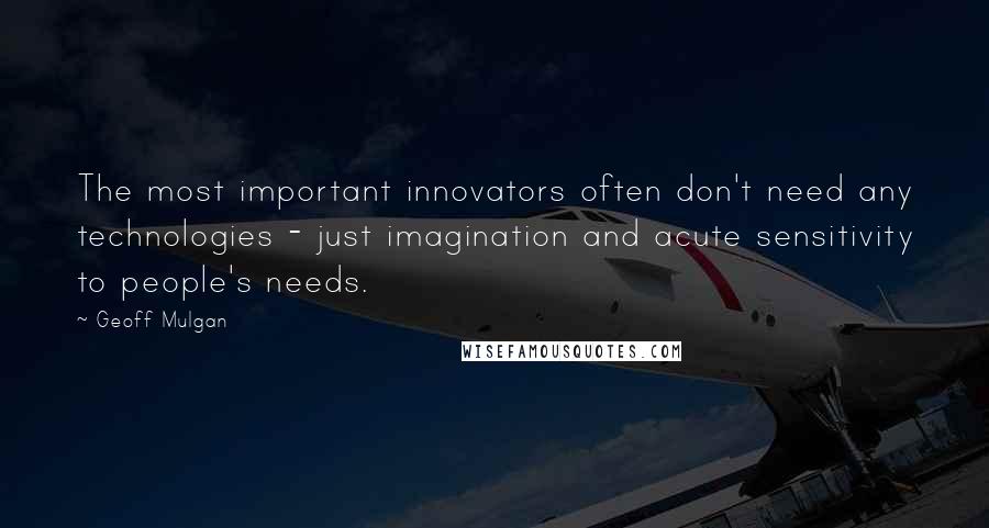 Geoff Mulgan quotes: The most important innovators often don't need any technologies - just imagination and acute sensitivity to people's needs.