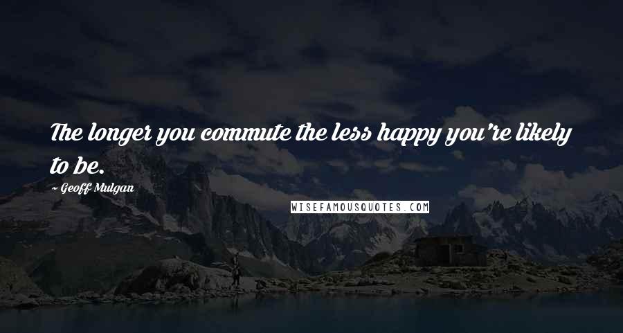 Geoff Mulgan quotes: The longer you commute the less happy you're likely to be.