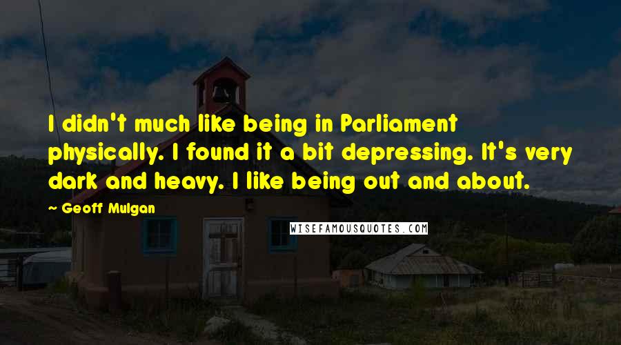 Geoff Mulgan quotes: I didn't much like being in Parliament physically. I found it a bit depressing. It's very dark and heavy. I like being out and about.