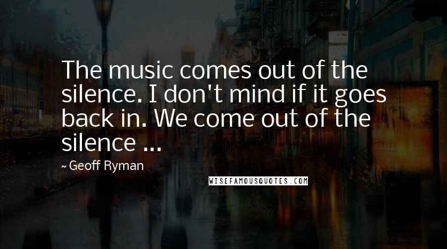 Geoff Ryman quotes: The music comes out of the silence. I don't mind if it goes back in. We come out of the silence ...