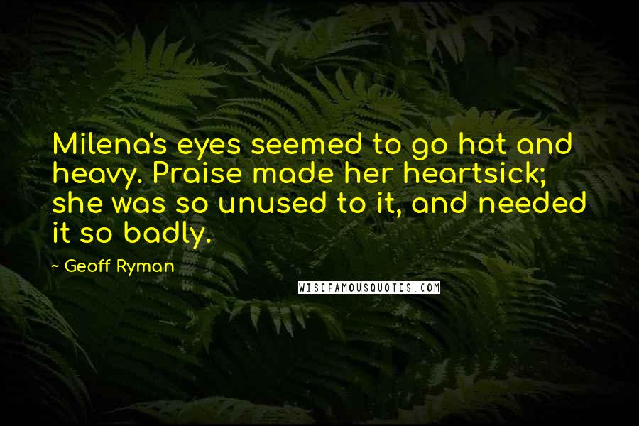 Geoff Ryman quotes: Milena's eyes seemed to go hot and heavy. Praise made her heartsick; she was so unused to it, and needed it so badly. Geoff Ryman quotes: Milena's eyes seemed to go hot and heavy. Praise made her heartsick; she was so unused to it, and needed it so badly.