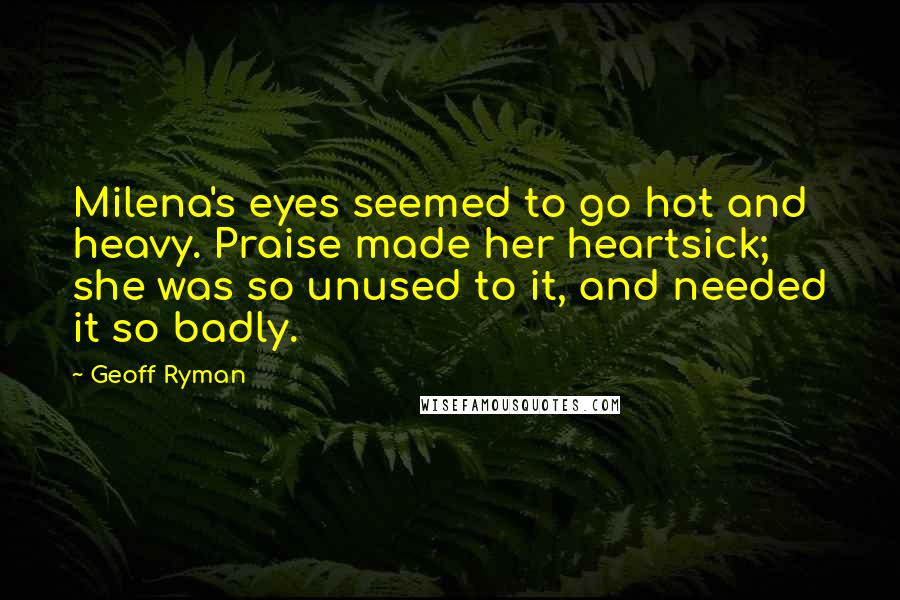 Geoff Ryman quotes: Milena's eyes seemed to go hot and heavy. Praise made her heartsick; she was so unused to it, and needed it so badly.