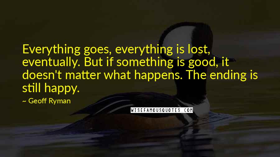 Geoff Ryman quotes: Everything goes, everything is lost, eventually. But if something is good, it doesn't matter what happens. The ending is still happy.