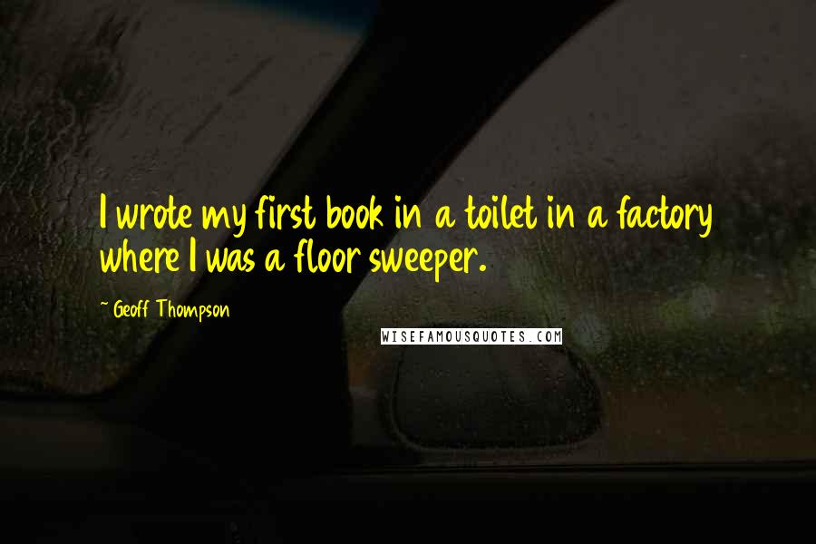 Geoff Thompson quotes: I wrote my first book in a toilet in a factory where I was a floor sweeper.