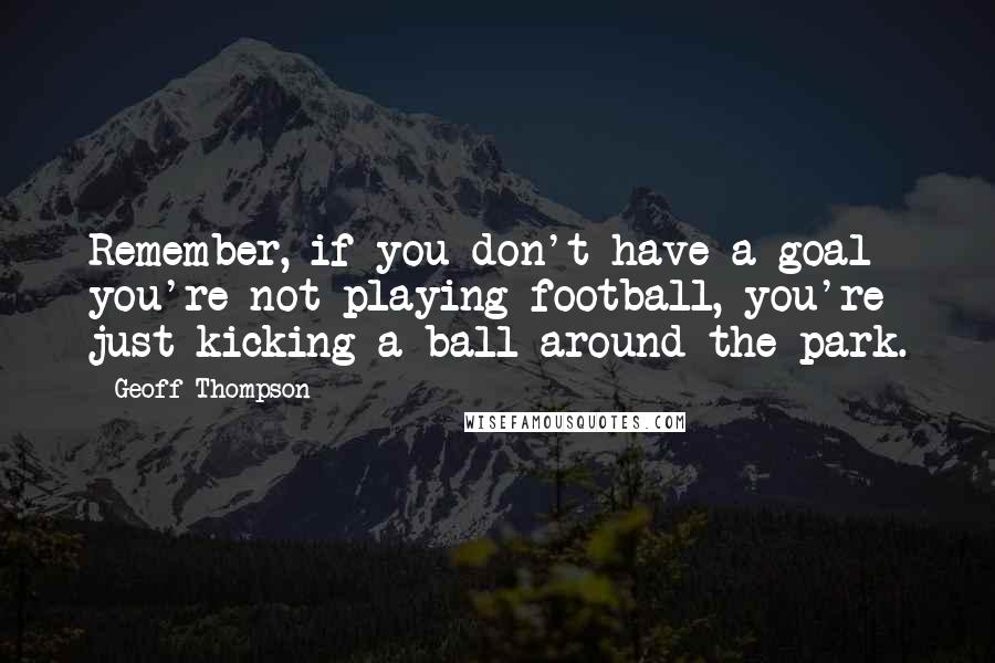 Geoff Thompson quotes: Remember, if you don't have a goal you're not playing football, you're just kicking a ball around the park.