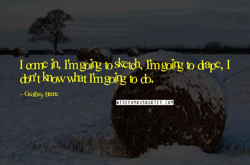 Geoffrey Beene quotes: I come in. I'm going to sketch, I'm going to drape, I don't know what I'm going to do.