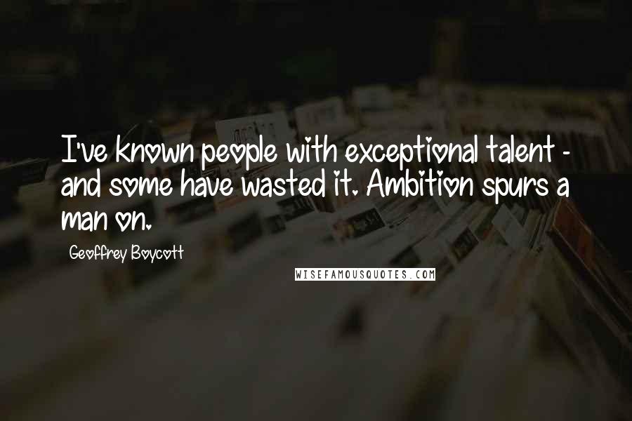 Geoffrey Boycott quotes: I've known people with exceptional talent - and some have wasted it. Ambition spurs a man on.
