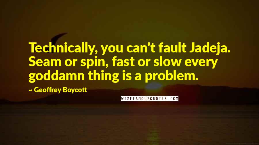 Geoffrey Boycott quotes: Technically, you can't fault Jadeja. Seam or spin, fast or slow every goddamn thing is a problem.