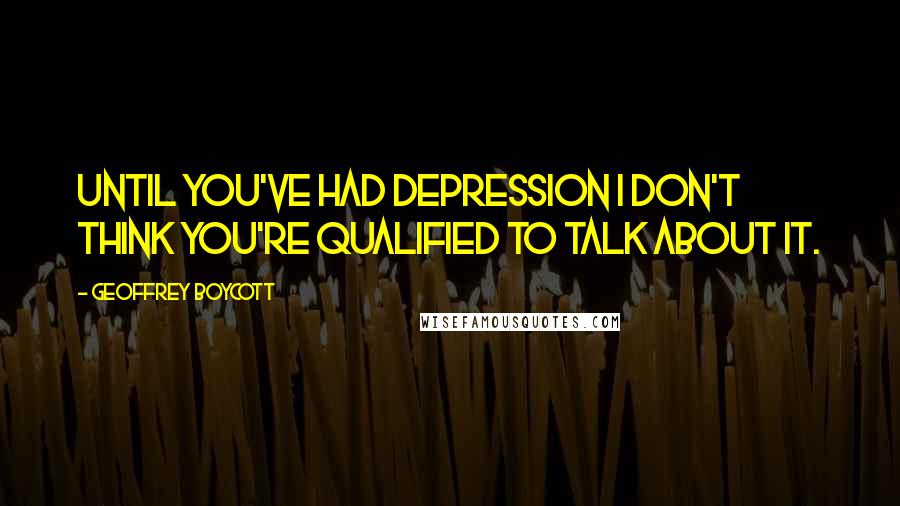Geoffrey Boycott quotes: Until you've had depression I don't think you're qualified to talk about it.