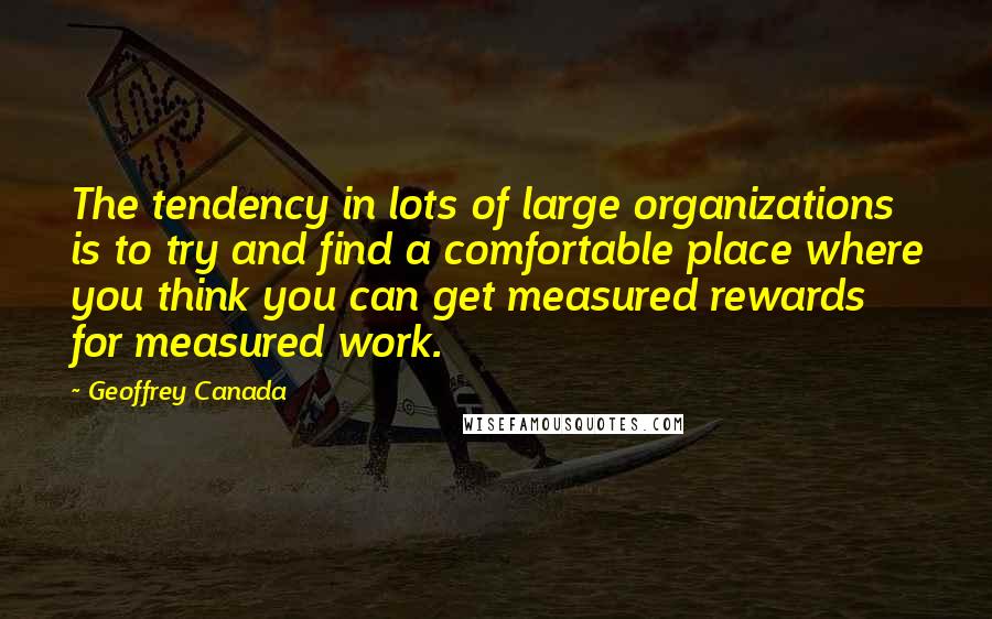 Geoffrey Canada quotes: The tendency in lots of large organizations is to try and find a comfortable place where you think you can get measured rewards for measured work. Geoffrey Canada quotes: The tendency in lots of large organizations is to try and find a comfortable place where you think you can get measured rewards for measured work.