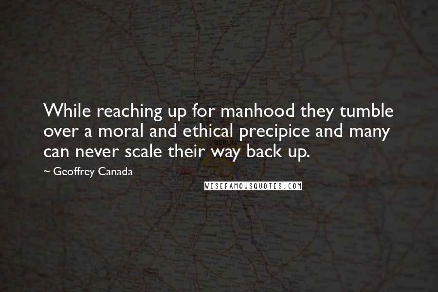 Geoffrey Canada quotes: While reaching up for manhood they tumble over a moral and ethical precipice and many can never scale their way back up. Geoffrey Canada quotes: While reaching up for manhood they tumble over a moral and ethical precipice and many can never scale their way back up.