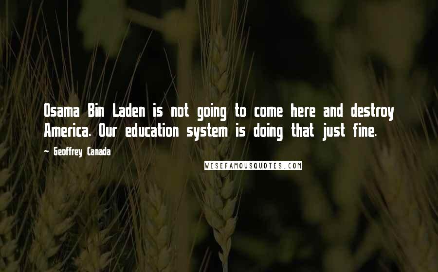 Geoffrey Canada quotes: Osama Bin Laden is not going to come here and destroy America. Our education system is doing that just fine. Geoffrey Canada quotes: Osama Bin Laden is not going to come here and destroy America. Our education system is doing that just fine.