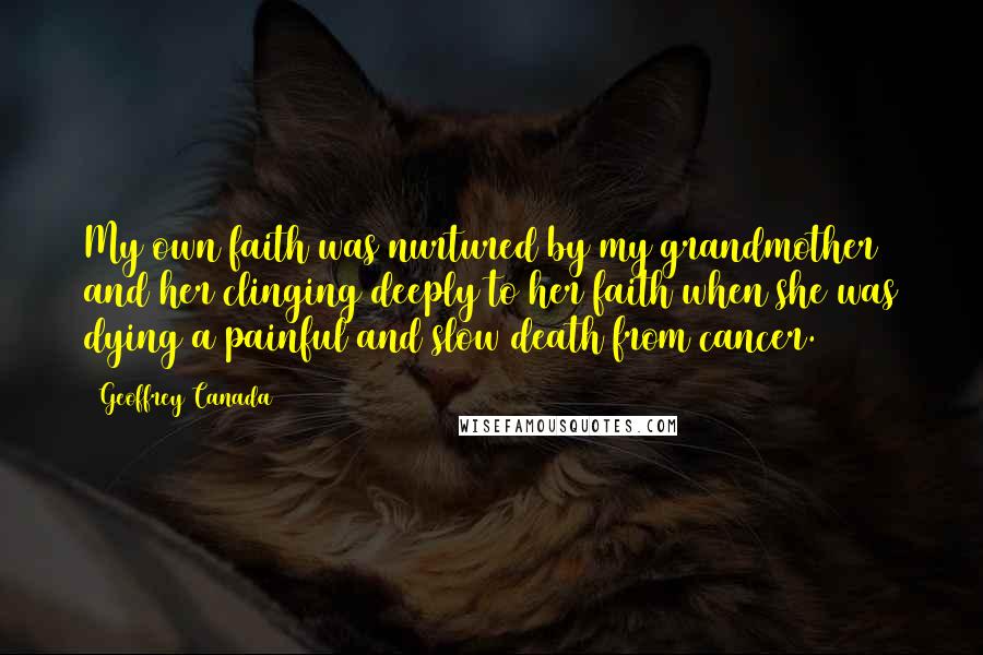 Geoffrey Canada quotes: My own faith was nurtured by my grandmother and her clinging deeply to her faith when she was dying a painful and slow death from cancer. Geoffrey Canada quotes: My own faith was nurtured by my grandmother and her clinging deeply to her faith when she was dying a painful and slow death from cancer.