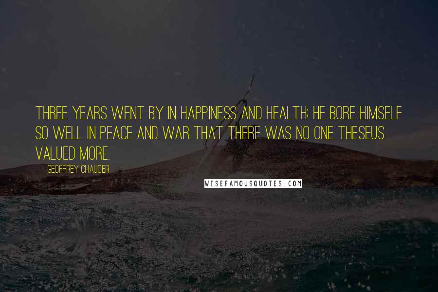 Geoffrey Chaucer quotes: Three years went by in happiness and health; He bore himself so well in peace and war That there was no one Theseus valued more.