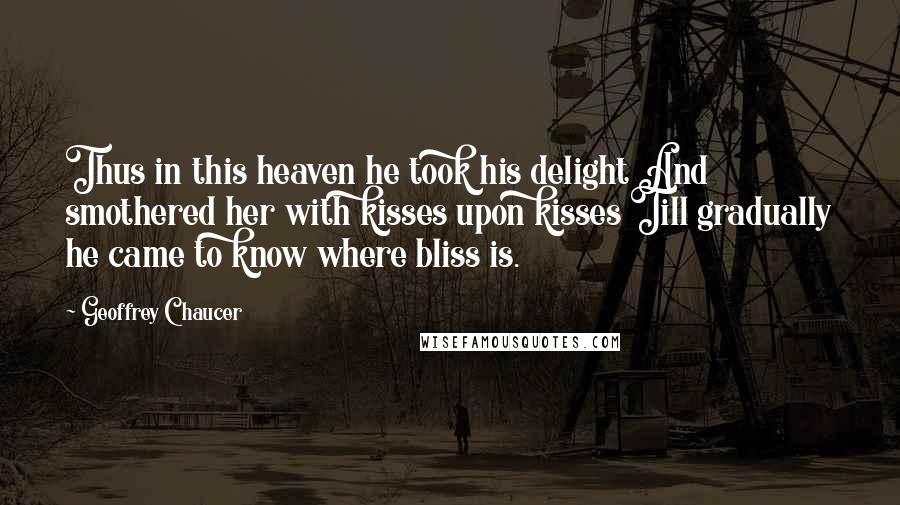 Geoffrey Chaucer quotes: Thus in this heaven he took his delight And smothered her with kisses upon kisses Till gradually he came to know where bliss is.