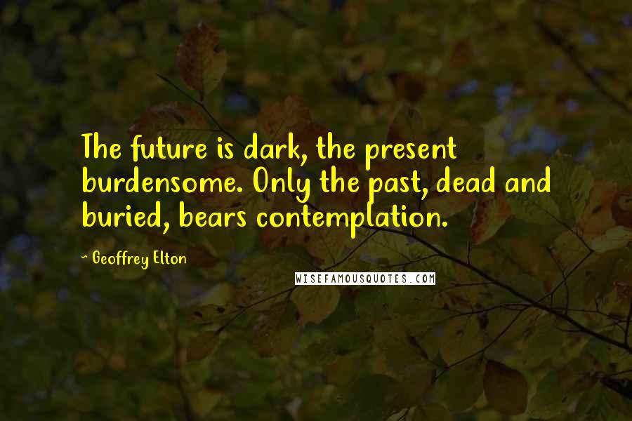 Geoffrey Elton quotes: The future is dark, the present burdensome. Only the past, dead and buried, bears contemplation.