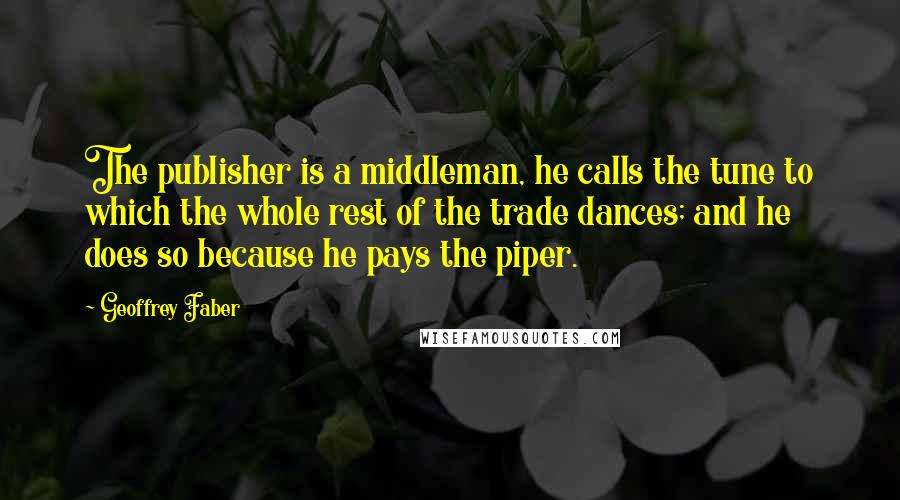 Geoffrey Faber quotes: The publisher is a middleman, he calls the tune to which the whole rest of the trade dances; and he does so because he pays the piper. Geoffrey Faber quotes: The publisher is a middleman, he calls the tune to which the whole rest of the trade dances; and he does so because he pays the piper.