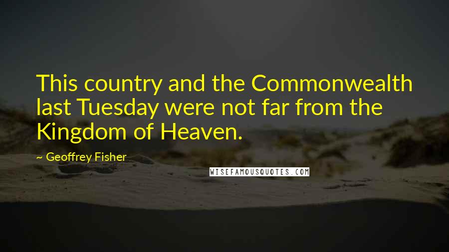 Geoffrey Fisher quotes: This country and the Commonwealth last Tuesday were not far from the Kingdom of Heaven.