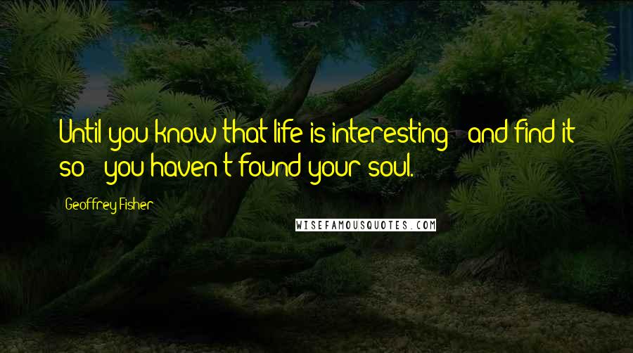 Geoffrey Fisher quotes: Until you know that life is interesting - and find it so - you haven't found your soul.
