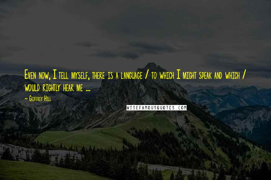 Geoffrey Hill quotes: Even now, I tell myself, there is a language / to which I might speak and which / would rightly hear me ...