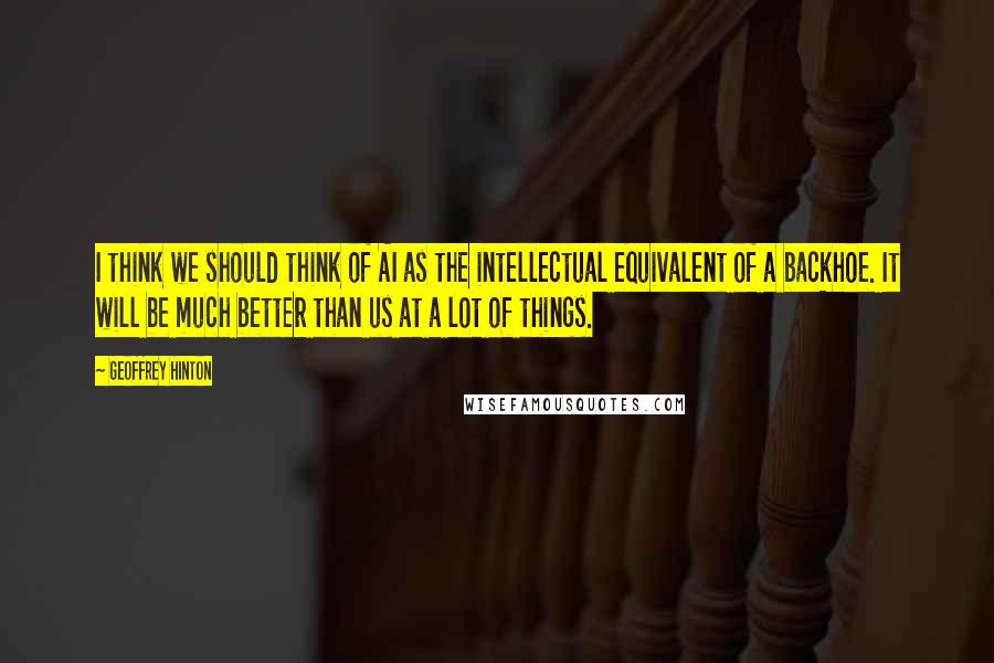 Geoffrey Hinton quotes: I think we should think of AI as the intellectual equivalent of a backhoe. It will be much better than us at a lot of things. Geoffrey Hinton quotes: I think we should think of AI as the intellectual equivalent of a backhoe. It will be much better than us at a lot of things.