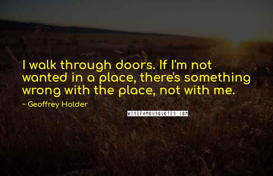 Geoffrey Holder quotes: I walk through doors. If I'm not wanted in a place, there's something wrong with the place, not with me.