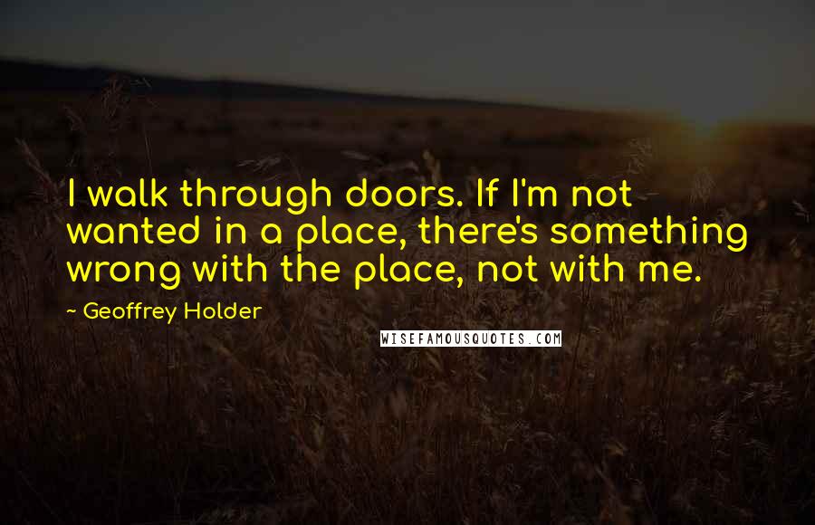 Geoffrey Holder quotes: I walk through doors. If I'm not wanted in a place, there's something wrong with the place, not with me. Geoffrey Holder quotes: I walk through doors. If I'm not wanted in a place, there's something wrong with the place, not with me.