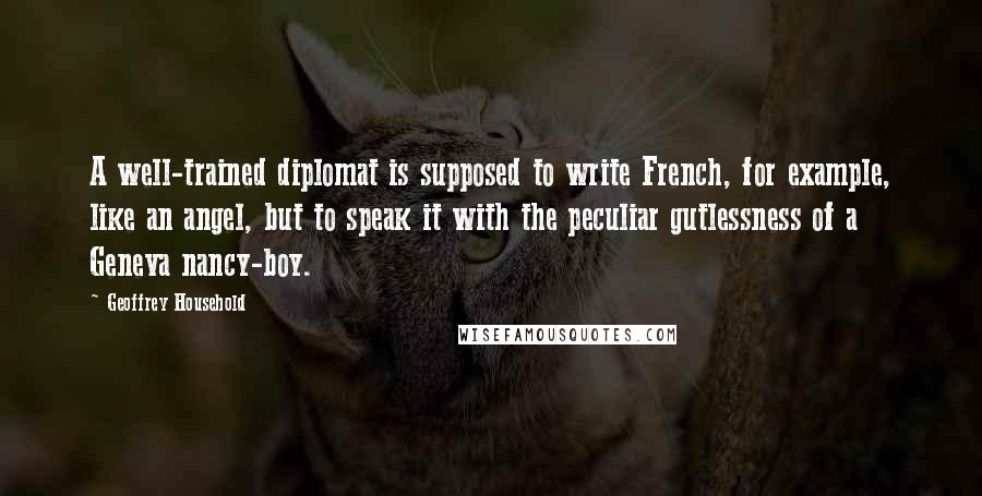 Geoffrey Household quotes: A well-trained diplomat is supposed to write French, for example, like an angel, but to speak it with the peculiar gutlessness of a Geneva nancy-boy. Geoffrey Household quotes: A well-trained diplomat is supposed to write French, for example, like an angel, but to speak it with the peculiar gutlessness of a Geneva nancy-boy.