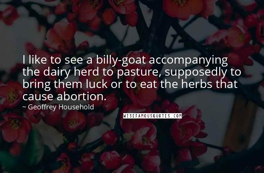Geoffrey Household quotes: I like to see a billy-goat accompanying the dairy herd to pasture, supposedly to bring them luck or to eat the herbs that cause abortion. Geoffrey Household quotes: I like to see a billy-goat accompanying the dairy herd to pasture, supposedly to bring them luck or to eat the herbs that cause abortion.