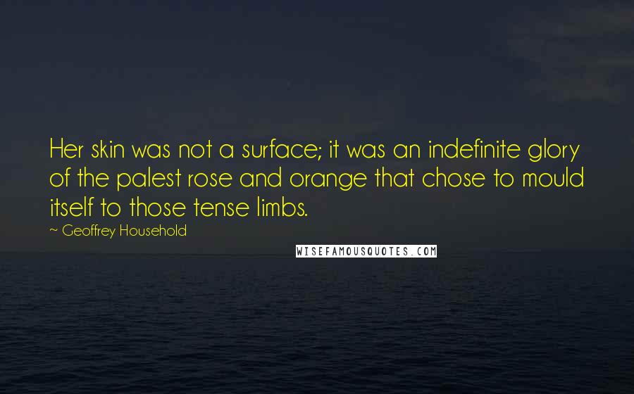 Geoffrey Household quotes: Her skin was not a surface; it was an indefinite glory of the palest rose and orange that chose to mould itself to those tense limbs. Geoffrey Household quotes: Her skin was not a surface; it was an indefinite glory of the palest rose and orange that chose to mould itself to those tense limbs.